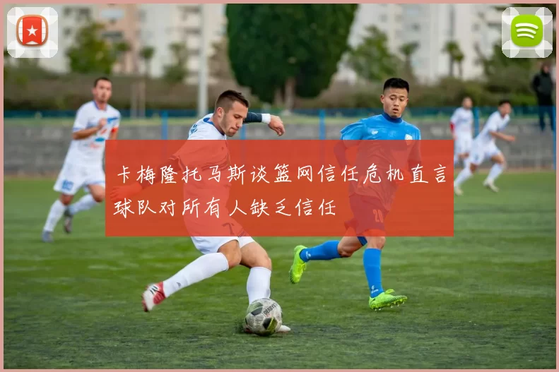 卡梅隆托马斯谈篮网信任危机直言球队对所有人缺乏信任