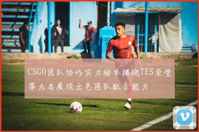 CSGO团队协作实力榜单揭晓TES荣登第九名展现出色团队配合能力