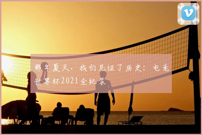 那年夏天,我们见证了历史:电竞世界杯2021全纪录