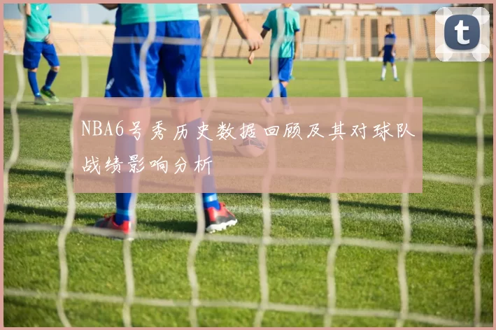 NBA6号秀历史数据回顾及其对球队战绩影响分析