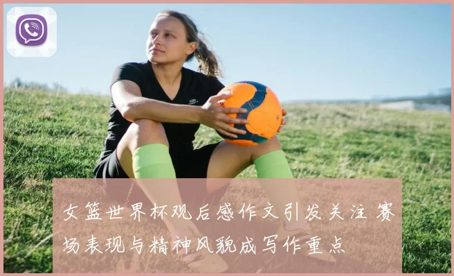 女篮世界杯观后感作文引发关注 赛场表现与精神风貌成写作重点