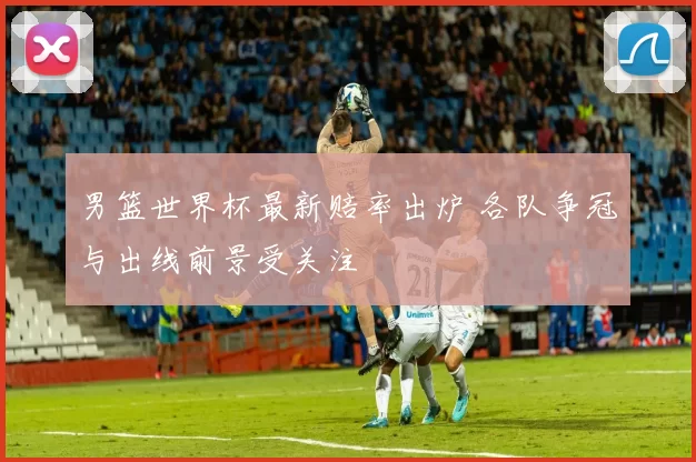 男篮世界杯最新赔率出炉 各队争冠与出线前景受关注