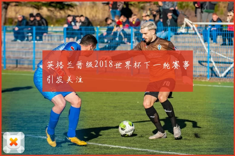 英格兰晋级2018世界杯下一轮赛事引发关注