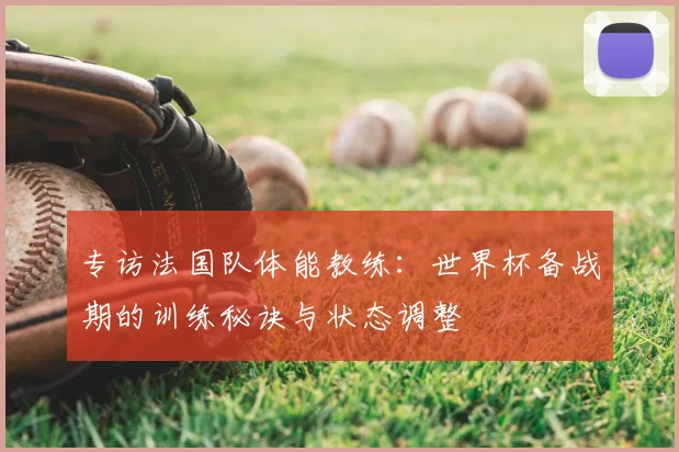 专访法国队体能教练:世界杯备战期的训练秘诀与状态调整