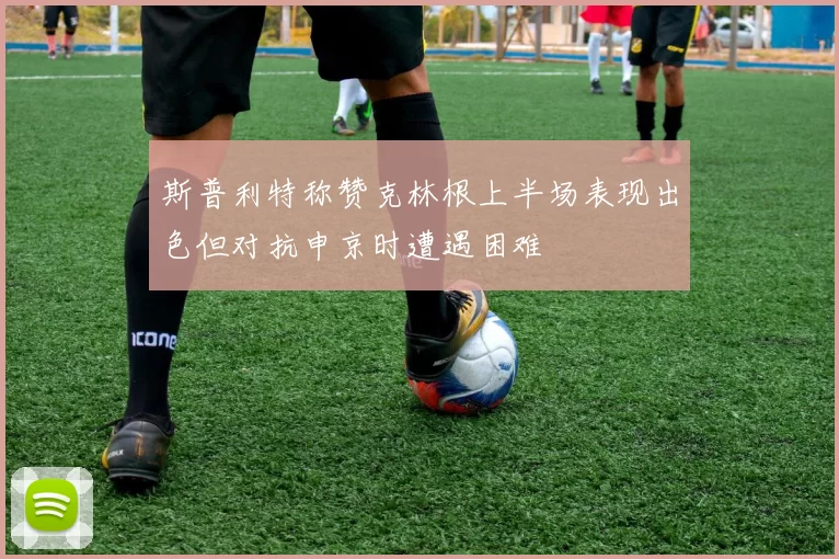 斯普利特称赞克林根上半场表现出色但对抗申京时遭遇困难