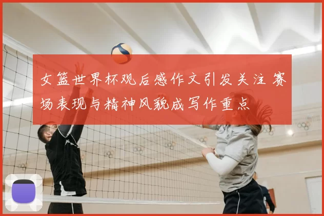 女篮世界杯观后感作文引发关注 赛场表现与精神风貌成写作重点