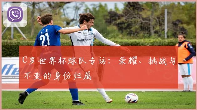 C罗世界杯球队专访：荣耀、挑战与不变的身份归属