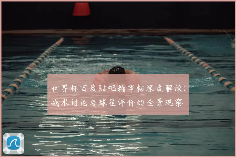 世界杯百度贴吧精华帖深度解读：战术讨论与球星评价的全景观察