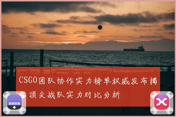 CSGO团队协作实力榜单权威发布揭示顶尖战队实力对比分析