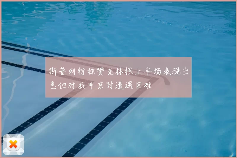 斯普利特称赞克林根上半场表现出色但对抗申京时遭遇困难
