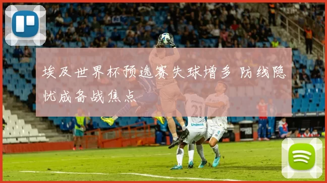 埃及世界杯预选赛失球增多 防线隐忧成备战焦点