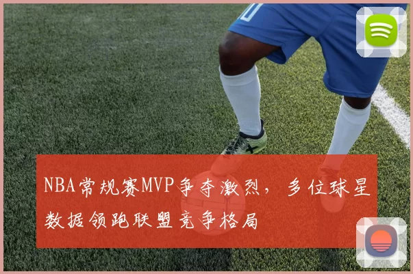 NBA常规赛MVP争夺激烈，多位球星数据领跑联盟竞争格局