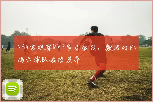 NBA常规赛MVP争夺激烈,数据对比揭示球队战绩差异