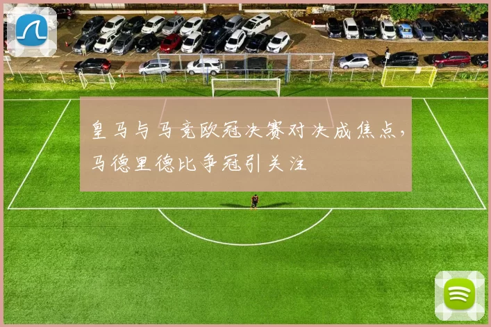 皇马与马竞欧冠决赛对决成焦点,马德里德比争冠引关注