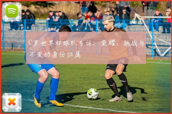 C罗世界杯球队专访：荣耀、挑战与不变的身份归属