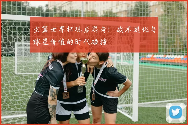 女篮世界杯观后思考:战术进化与球星价值的时代碰撞