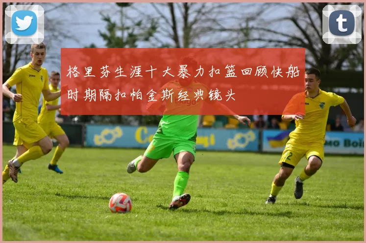 格里芬生涯十大暴力扣篮回顾快船时期隔扣帕金斯经典镜头