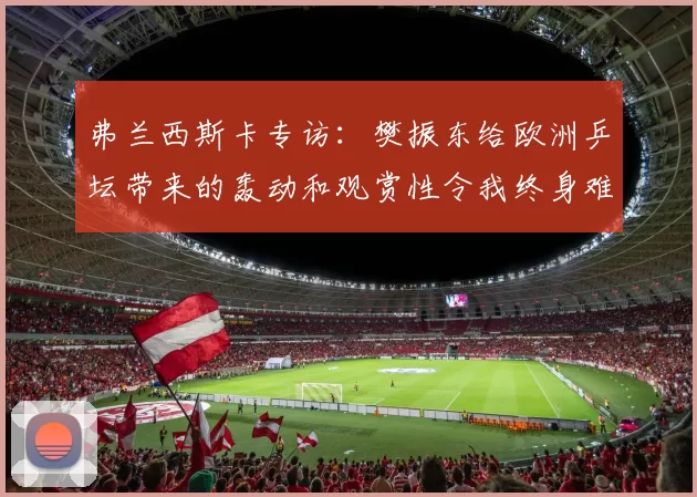 弗兰西斯卡专访:樊振东给欧洲乒坛带来的轰动和观赏性令我终身难忘