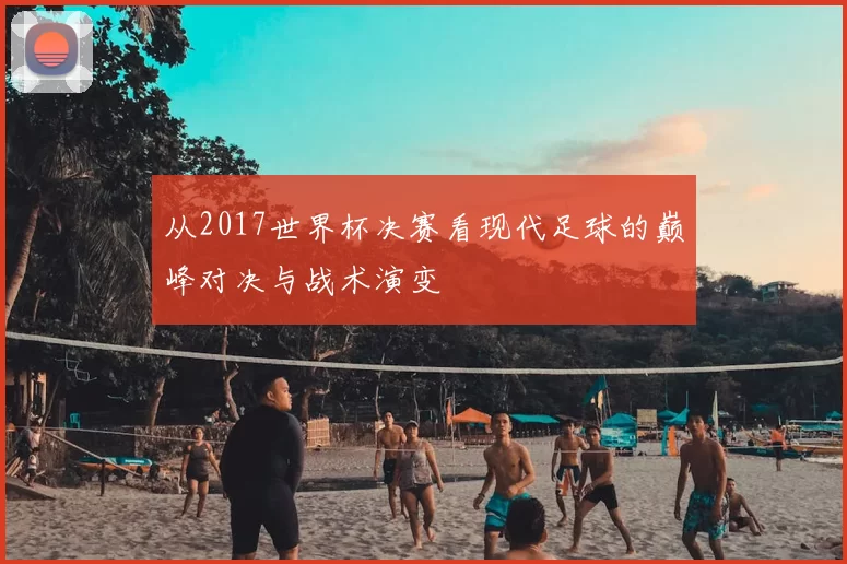 从2017世界杯决赛看现代足球的巅峰对决与战术演变