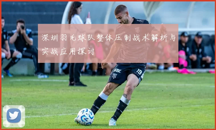 深圳羽毛球队整体压制战术解析与实战应用探讨