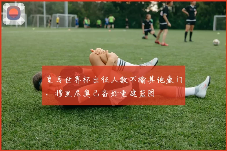 皇马世界杯出征人数不输其他豪门,穆里尼奥已备好重建蓝图