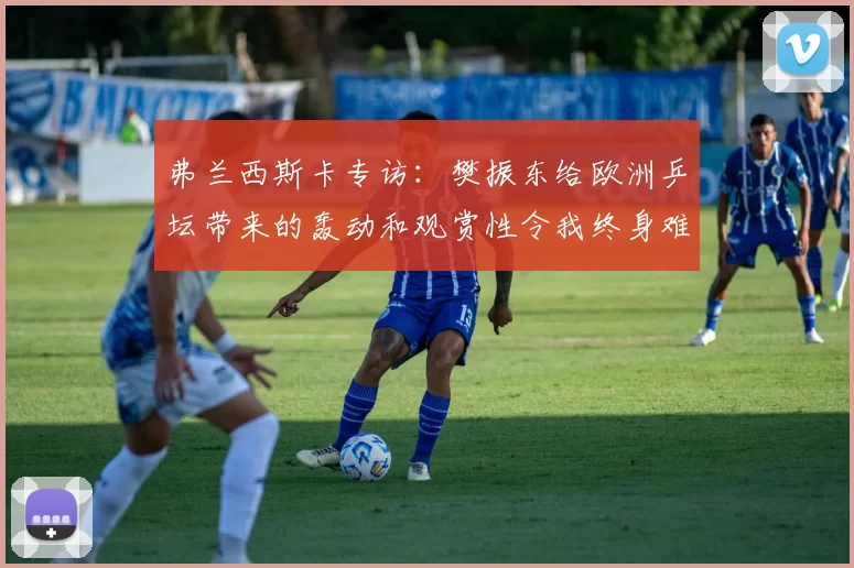 弗兰西斯卡专访：樊振东给欧洲乒坛带来的轰动和观赏性令我终身难忘