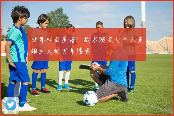 世界杯百星谱：战术演变与个人英雄主义的百年博弈