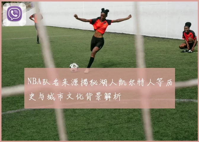 NBA队名来源揭秘湖人凯尔特人等历史与城市文化背景解析
