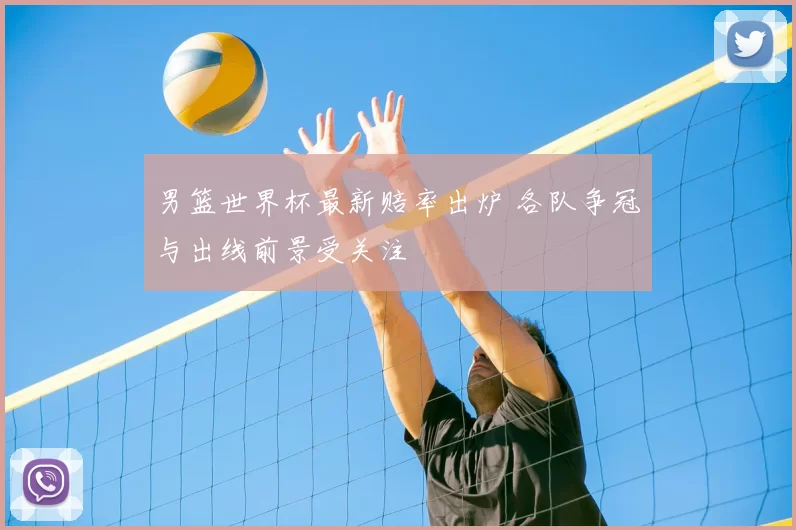 男篮世界杯最新赔率出炉 各队争冠与出线前景受关注
