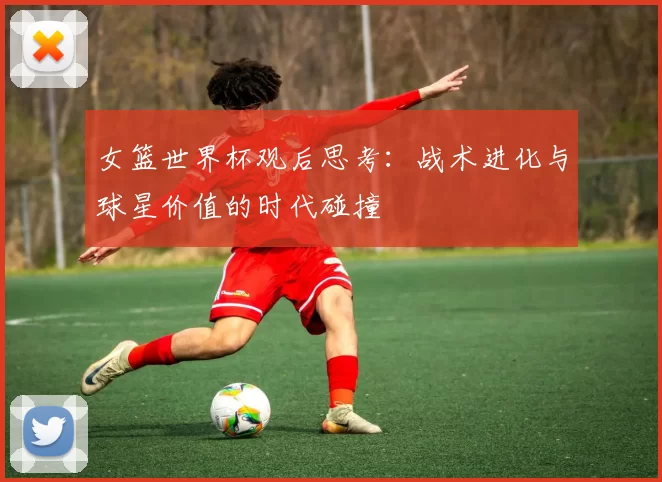 女篮世界杯观后思考:战术进化与球星价值的时代碰撞
