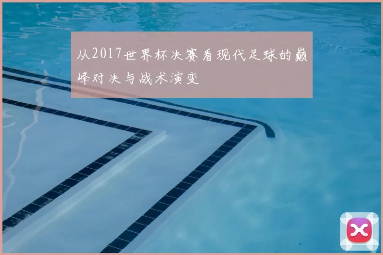 从2017世界杯决赛看现代足球的巅峰对决与战术演变