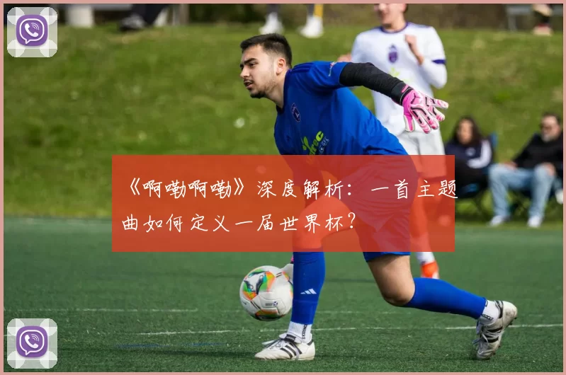 《啊嘞啊嘞》深度解析:一首主题曲如何定义一届世界杯?