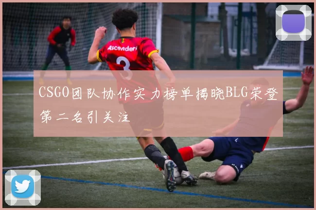 CSGO团队协作实力榜单揭晓BLG荣登第二名引关注